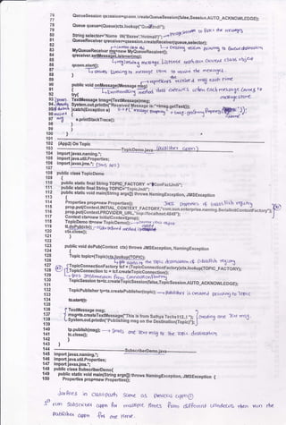 ii
Que!eSession qsossion=qconn.:reateeueuesession(false,Session,AUTO_ACKNOWLEDGE);
l: Queue queue=(eueue)ct(.lookup("Oud&ndi,,);
I9
80 stdng serector=',Name tt{t,eazeel.,Hobn",,r".-- n"**"* 6 f;trct rtr srscng
t;, QueseReceiverqreceiver=isesston.c.ei;ie;eive(queue.setector);
tq uvQu"r"n""ui"". fi=?#iffffu3.,u"*".","k
cQriog trs-vor pot"it'n ra B&e,.€ akltimlc*!
u4 qFceiver.setJlessadeListengr{mq};
85 -------L
86 qconn'start{)i ffi"-1l"""6c Lttt'<'t Titl'*
current cla-x objcrf,
!i ,
-E-e.-',tt [slan't h m<rsalc skrr<
f.*
dc rocxcSex '
89 F-)yqrrtg4fs tarirae msfr €zlh firr€ ,
90 public void onllossaqe(Messaoe mLot I
31f,r,ffi;;;i#i"a+"'(Edat<'acolr"'eoclrmesso-netor'il4t7
sr
lgrran i6iaressag6 bnsg={Textuessago)ms9; r/csgest<tre
ii## iJ"11i#:$Tlli
R"?il?d($;"""s"'i"'".t*s
Tffi 'i**.s a* ffi.,),Sf dl ' e,pdntstackTrace{)i
98)
9e)
100).
tot *.-.___*
t02 (App2l On Topic
163 -.--...*-________-____-Igpicpemojava-_B#j.:b(:_amD.)
104 importjavax.naming,';
'105 importiava.util.properties;
139'.o"nl:gtln".j_rrrn5 Apr)
108 public ctasi TopicDemo
r09 t
1.19 public static finat String TOPIC_FACTORY =,,tconFacrJndi,.:'l'll pubfic static finat String TOpIC=,,TopicJndi,,;
112 public static void mainistring argsgiltrrows NamingFxception, JMsException.lt3 {
111 Properties prop=new Propeniesg: Jnf,r! properrtct 4 Cntrlss$rh rt6,s tj'115 prop'put{context'lNlrlAL-c-oNT_EXT-FACToRY,"corn-sun]enierprise,naming.seria
nitcon texhactory,.);'!'!6 prop.put(context.pRovro-en_unl,"iiop:rir"" jiii"t.jiqs); """
11.1 Contextctx=newtnitialconteit{prop);
118 ToplcDemo ttsnew Tep;sggrnsil. -j(ur'<'u rr6!s a!,krr-
113 qioiu!(gxFuJ."o"t*a,e*,a;#$ifu
121 )
122
'123 public void dopubrconrext ctx) throws JMsExceptioo, llamingExcepticn
124 {
125 Topic topic=(Togiclcb(.lookuolToptcr:
126 -Ggr*iAf,|;'$e tn)( &$tnaHon c& OrhsFsh rqisrr5
iil €) rlT:ii:311ffi:li:ll::-':i,*:*l:i*:n:*nrcrory)cb(''|ookup(roprc-rnironv);
ill i3ffi."Hi"Ye'+:#anr*i$,ieH#*ess ion.ruro_ec KNowLE DG E) ;
|t;
TopicPublisher tp:ts.createpubtisher(iopicli _) F6llshel is creareJ [r]r+i' lD lOp, c
ili @
136 f TerlMessaqe mso:
1!i i ;;#;:;r:,[i;r'iluessase(',rhis is rrom sathya rechsliz..t ,,t,
lc*r,g 6ne ]e^r m5J.
133 L system.ourprinunfl n,ui-"r,ins,st on lr,Jirli3i""tiJijil,i;i,,;;,
1
iii lf.*:9il(r*s);
--r &ods one le'(r rns0 tD ihe ropic d.esrinattcl
142 )
143 )
144 "--*--*- _subscriberDemo.iava_.-._6_____-_
145 import javax.naming.';
t46 impoft iava-util.properties;
147 importjavaxjms,.;
148 public ctass SubscriberDemo{
149 public static void mainfshi;g arys0) throws NamingException, Jlt/tsExceplion {150 Propertiesprop=newproperuis0i
JorBte5 ;n closa p&rt Samg c6 p1g/iocad cr{po 0
1s| run trb5clibm c,+pn P<,r meotttpr( times from d)?k"&r* t lndrrog +ien vun rhe
Pcr2nishor app6 .g' are firne.
 