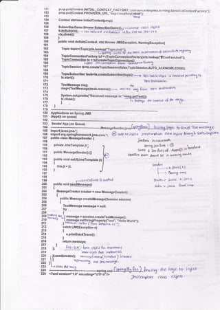 151
152
153
151
155
155
157
158
ts9
160
161
162
163
'164
165
166
167
{6E
169
170
171
172
173
174
175
176
ptop.put{ContextlNlTlAL CONTIXT_F,ACTORY,',com.sun.d'|torpr;6e_ni,ming.Ee.ia}|tritCor}iextFactory,,);
prop.puqContextPROV|D:ER URL,"iiop:,, io"u it
"*t,+C+$'i;-'
Contrxt chnew lnitialcontex{prop};
SubscriberDemo tFnew SubscdberDemo0; r- C(lryrfll ( tds obf(+
tt do-Sub(gk);,-? i.,k, ftF,ff d-"teEa-ytg!,r rine no: l6()-l-l-r
cq.closeo;
)
public void dosub(Context ct() throws JMsExcep..ion, NamingException{
Topic topic=(Topic)ct(.lookup("ToDicJndi"t:
rhe tDP;c d
'JrlDa$drt
<g (nlalrF-sh Y<E;sh'l
I:ti:::lT!Pl?crory rcf =_(To-picConnecrionFactory)cb(.!ookup(,,tconFacundi,,);
%emF..r-;Topicsession tsEtc.createTopicsession(falss,Topicsession-AUTO_ACKNOWLEDGE),
Topicsubscriber bub=ts.createsubcriber(topic);-> "Bp;(trbsc$br^ .rs
Crc.Ilr(d fnly*iy rb
tc.start{);
Thl< o€stir!}l on '
(]'om lt*tc des6rr'Oorl
System.outpdntln("Received message is:"+msg.getText0).
rc.croseO; ---T-i',r,-
TextMggsage msg;
ms9=(TexaMessage)tsub.receive(); ----->
1rt ) ..
17A )
179 ----------180 Applications on Spring JMS
181 {App4X or queue)
183 Send€rApp {on eueue} -
1s4 ---.----.:*'-:--l-j...-------.-rrlessasesenderlava(Si$&*d..-_h.c_rry.toS.tc tu 6o' d T(^r yn€rsa5 €
185 impolt javaxjms,.;
186 import org,springtrameworkjma.cor".-, @) cdero;ai:ct Jt45fc.rdaf,< tlc't{ 4tidt $mrutb Cf{<' ct'i"$"t
187 publlc class f essageSender {
188 iarBrcr io oarsrxrrtl
SfrrinA Jan Bret : @
sar* 5 3s f,res .,p - ppoD lotrralr'r
&lrff,sb erlrr shrrrd bC iO ruodoT moJe
settdc.l
f,-"- J }i 'Jav aL!)
l-"- qn rng.
"-1
E ndc^ > .i1vc4 x javq
6cJc. > i<lla k'dc t;z"l-
?9? MBsagecreatorcrcator:newMessagecreator()
203 {
l3i
public.MessagecreateMessage(Sessionsession)
?9q Texutilessage message = nu ;
207 tly
208 ,
i99
tffi!" rr'e.1 message = session,createTexfluessage{);
z'tv -J tmessage.setstrinqproperty("text","HelloWortd,,):
211 ) l'etr4sd Jq''br f" 6Dl.r ihrfxr,i.tb r,r,.1 .
111
catch (J tsExceprion e)
lii l
s'Printstackrraceo;
216 return message;
1i:, );
) eoe- art :- |e.t ohjcq F,, nreou,,e,s
219 inrx'r curs abof ir'fl.rr'an.rj
220 fitsend(creator); rn""a.1sCt a1"(rn<.L..a ) torcrtA
1li ,V *ft."*"i cDcr'sm..a-rc.
lli -l'1.'- I :'s .----*:_.s.s!s..,..Gnryefu-fuc).-1.*;n3 rhe tqic ro iqcrr
225 <?xmt verston=,,1,0,, encoding=,,UiF-8;D
irOfa*lota at,.rf ohjeq ,
*&
r<((rvc,s m6d
* c"ac* Q ln' *4"
133
plivateJmsremptatejt;
131
pubtic Messasesender0 O
r93
194
195
196
197
'198
199
200
201
public void seut{JmsTemplate it)
thisjr =
jt;
)
1-. t.l so oeP;ned B' mabod
public void sendMessaoelt
 