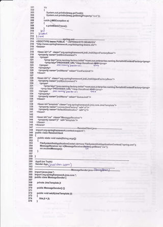i
try
{
System.ouLprintln(trDsg,getTexq))i
. System.outprintln(tnsg.gestlingproperry(,ierr',));
)
catcJ sErception e)
{
301
302
303
304
305
306
307
308
309
310
31t
312
321
322
323
324
325
326
327
328
329
330
331
332
333
334
e.prin6
)
!l/'?
Itdd
| //.b4
l!9 _:: -_--_-..-.spring.xrnt....--
M .tOOCWpe mans pUBLtC "./APR|NG/,DTD BEAN/E .
316 "http:/www.springframework.orgrdtOfspringn€a;.dto;>
316 <beans>
317
119 <bean id="cfl clas-s!',org.springframeworkjndi.JndiObiectFactorvBean,,>
319 <propertynam€="jndiEnvironmenf.>
320 <props>
<Prop
le}':'l1l1l11l!g.factory,initiat">com.sun.enterprise,namins.serialtnitcontexFactory<prop><prop ksy="F ROV?DER-IJRL,'>ilop:/,[ocalhost*d{S<./o;dD>
<props> -btr'oorn)n8. prDvldk.urt {++t '
<property>
<property name='JndiNamo', valueJ,GonFactJndi"/t
</bean>
.9:11-i91C" class.E'org.springframework jndi.JndiObiecrFacroryBean,,>
<property name='lndiEnvlronment">
:LIRL">iiop:/localhost:+846</prop>
.
a/rt,&r.br | +6+b
135 <property name=.jndiName" value:"eueueJndi,.,/>
336 <,/bean>
337
119 <bean id="i€mplato', clas6=.'org.springlramework.ims.core.JmsTemp,ate,,>
919 <property name="connectionFaitory-. rets'ici/> ' - --'--'--'-
119 <propertyname=,.defauttDestinatio;', rets,'q"/>
341 <,/bean>
u2
l{1 <beanid="ms" ctass=,'MessQgeReceiver,,>
1y <plopertynsmer"if' reF,'tdmptate"/>
345 </bean>
346 </beans>
347 .----."--.--*- *-*Receiveclientiava__.__4*__..___-__-_-___..--.
348 importolg.sp ngframework.contextsupportii -'-'-
349 public class Receiyeclient
{
public Etatic void main(String args!)
t
FilesystenxmlApplicationcontet ch=new-FilesystemXmlApplicationcontext(,,spring.xml ,);
MessageReceiver mr =(Messas€Receiver){55k#ge16;t;i,;;;;i:--"
)
mr.receivetlessage();
l
<props>
<prop
<prop
</props>
</property>
350
35t
3s2
353
354
355
356
357
358
359
360
361
362
363
364
365
366
367
368
369
. 370
371
372
37t
374
375
Apps (on Toplc)
Sender App fpublialxr gppn
import iavarjnF.r;
import org,sprlngtramework jms.core,';
public class Messagesender {
private JmsTemplate jt
public Messagesende{ O
public void seUt{JmsTemptate it}
t
thlsjt =
jt;
)
 