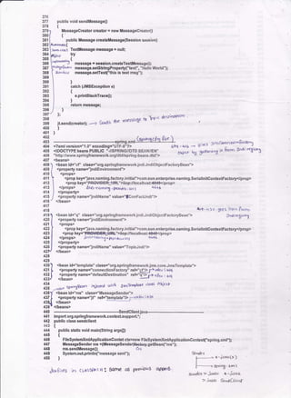 376.
377 public void sendtlressageO
378 t
379
380
381
382
383
384
385
386
387
388
389
390
391
352
393
394
395
396
397
398
399 il6end(cteator); ---.> 6drds
400 )
10r )
Messagecreator cl€etoJ = new Messagecreator0
t
public Mosaage crcabM$sage{Session sess,on)
A"dr!rrdlt{
]!ln6 d(lr s TextMessage message = null;
phkcr !Y
,,1'*ro,* {
'"v*-- J messago ! lcsgion.creabTextltessage0;
l.t.'.,(.6rGat-eaato.at4 messags.setstringProperty("text', "Hello world");
ld(. k ce message,setTgxq"thk is test msg");
)
catch (JilsExceptlon e)
t
o.priltffitackTrace(];
)
retum message;
)
];
rlE' Yr,essate t0
rb?;( de(hrd$oo
,
133 *- ---.-.------***:-.s.tl,nsmL($.drs*3-Qr"j- .,..,.. r$sc..rr.d.-g..,a.J404 <?rmlyersionJ'1.0" encoding="UTF.8"?> 4o6-416 ----, urru "
405 <tDOCTypE beanE pUBLtC 'illSpntNet/Dto eEAH/ieN- oui.., ut $frn;ng i+ liDrn f,ndi r€{l(n-5
406 "http:/iwww.springframeworl,qrgldtdispring-beans.dtd">
407 <beans>
408
409
110
411
4't2
414
415
416
4'17
414
<bean ld="cf ' class="org.springlrameworkjndi.JndiOb.iectFactoryBean">
<property namE=".indiEnvironmonf '>
<props>
<prop key='lava.naming,tactory.initial">com,sun.enterprise.naming.SeriallnitcontextFactory</prop>
<prop key="PF|€V+F€tUR|Siiop:t/localhost*8,*l'</p.op>
<prop$> &o'narri* .
"-,ao
. ,., t 4(+5
</property>
<propefty name="indiName" value="lconFactJndi"/>
</bean>
4tq-4r+ geft Tofic Ptor.,
4191 <bean id=''q" class="org.springframeworkjodi.Jndi0bjeclFactoryBean"> Jodiyritsl.r!
4201 <propertyname="jndiEnvironment'>
421 I <props>
422 | <prop key="java.naming.factory.ini6al">com.sun.enterprise.naming.SeriallnitcontextFactory</prop>
423 | <propkey="FA#€e=!ql.'5iiop://localhost:40,+6</prop>
424 <,lprop* JGv." rl]ming I pr"v dor. ur, +t4{
425 ll </properttp
426 J <ptoperty name="jndiNams" valus="Topic..;ndi"/>
42lJ 4bean>
428
425
430 ) <bean id:"template" class-"org.spdngtrameworkjms,core.Jm6Template,,>
431 L <property name="connectionFactory" reh"cf'F Pttfr-d,; 4og
1ll I <property name="defaultDestination" ret="Sr '4q : aq
433J <,lbean>
a'a
'rb 66'sTc'oPb'r
(lard oicr"t
iii -r*,
Sphosgr4n irl]c!rcd toirn Jrns r<"Px,'c
436Y <bean id=''ms" class="Messagesender">
437
I <propetty name="it" ret"lgIqllEl -rttla : +60
43qI <beaD
439
e <,lbeans>
440 -*.-.--.*-- €endclienljava---
import org.springflamewoIk.conlextsupport';
public class sendclient
{
public static void main(String argsll)
{
FilesystemxmlApplicalionCont€t ch:new FilesystemxmlApplicalionContex("spring.xml");
Messagesender ms ={Messagesender)hclcry.getBean{"ms");
ms.sendMe$ag€0; clx
System,ouLprintln("m€ssage s€nf 'h
)
4{1
u2
443
444
445
446
uf
UE
49
450
€iooder
f--
-- x 'iaYac!)
|-'--'--':sp;%,{rn
etn& >i"vac +.iava
> i.ur^ Serl,dbe^.tr
jarftres in clAssPAJH: Sqrh€ og pre"ioas app'A '.
 