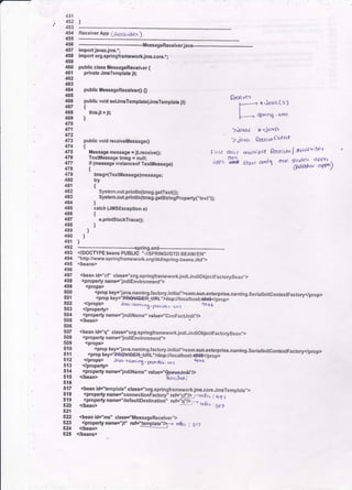 451
/ 452
' 453
454
455
Receiver App (SrO6cr,ler )
456
---llessageReceiverjava--
457 import javaxjms.';
458 importorgspringframeworkjms.core.*;
its9
460 public class llessageRecoiver {
461 private JmsTemplats jt;
462
463
4U public llessageReceive() O
465
496 public void aet rFTemplate(JmsTemplate jt)
467 {
468 thisjt = jt;
469 )
470
471
472
473 public yoid receiveMessage0
474 t
475 Message message =jtreceive0;
476 Textltessage lrosq - null;
477 if (messags inslanceof TextMessage)
478 t
QecPi ver
l------+ x 'ja'a fa)
I
l- ------ +ri og ' xml
.).i1ys( tf -.jctva
7iaYc( f<ftflwclierLt
F;r5i ,5kr1r a)al$ple Qeccivto I Subs'oi6ea
.405 E$ stzrr amlS cne ?D'l'T aPPD-
' (tt/tkh'< efllD/
479
,i8o
481
482
483
4U
485
486
447
488
489 )
490 )
491 )
492 _____________-_____spring,xml__._____...____.___-...-___-_-_.__
493 <IDOCWPE beans PUBLTC "-//SpRtNGI/DTD BEAN'EN"
494 "http:rwww.sprinOframework,org/dtdlspring-beans.dtd">
495 <beans>
496
497 <bean id="cf' class="org.springtrameworkjndi,JncliObiectFacto.vBean,,>
498 <propertyname."indiEnvironment,,>
499 <props>
:99 <prop key='lava.naming,factory'jnitiai">com.sun.enterprise.narning.SeriallnitcontextFactory</prop>
501 <prop key="PR€V|DEf[-URf"iiiopy/tocathost:,t&*S<lp'rop>
!9? </props> irva.(&rn,')6-. prD,,.<r(" (d I 11,+6
503 <,lproperty>
504 <properlyname="jndiName,,valuej'CcnFacundi"/>
505 </bean>
506
:9I <bean id="q" classE .org.springfrarreworkjndi.JndiObjectFactoryBean,,>
508 <propertyname='lndiEnvironmenf'>
509 <props>
919 <ptop keyi'lava.naming.factory.initlnl">com.sun.enterprise.naming.SeriallnitcontextFactory<lprop>
:11 <propkey='qryryp54-g*t,'>iiop:t/tocathost:fiFt€</propi
512 <ptopg &vtr.nc,mirq . p761,atgr. 11, 1 46t6
513 </propefty>
514 <propertyname='JndiName"value=',fue*Jndit'D
tmsg=(TextMessage)message;
try
{
System.out.prinfl n(trnsg.getTextO);
- System.outprlntln(tmsg.getst ngproperty("!ext'.));
)
catch (JMsException e)
{
e.printStackTrace();
)
G p;(J.td ;515 <bean>
510
117 <b€an idJ'lomplate', ctass=,'org.springframeworkjms,core.JmsTemplate.,>
518 <property name="connectionFactoryi ref=''cf,/> r-rt€t^ I a,a-
519 <property name="defaultDestinatio;,' reF'G-V>-- - .
520 <bean> Erc, s6-t
521
522 <beanid="ms" class=,,llltessageReceive]-.>
t?q <property name="if' ret=]teripfate;f>f t4<4 : Srj
524 </bean>
525 <beang
 