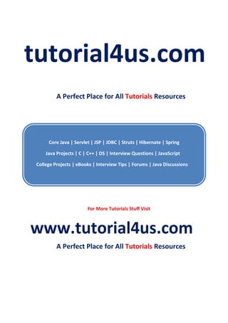 tutorial4us.com
A Perfect Place for All Tutorials Resources
Core Java | Servlet | JSP | JDBC | Struts | Hibernate | Spring
Java Projects | C | C++ | DS | Interview Questions | JavaScript
College Projects | eBooks | Interview Tips | Forums | Java Discussions
For More Tutorials Stuff Visit
www.tutorial4us.com
A Perfect Place for All Tutorials Resources
 