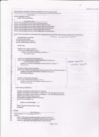 3l2DO13 9:21 AM
'l
2
3
4
5
6
7
8
10
11
12
13
14
15
16
17
'18
19
20
2'l
22
-23
24
z5
26
27
28
29
30
3'1
32
34
35
36
39
40
41
42
43
44
46
47
48
49
50
51
54
56
58
59
60
ol
62
bJ
64
65
66
67
68
Spring App on Interface lnjection and Bean posl proccessor lmpl
_Demo.java_*___
public interface Demo {
public String sayHelloo;
]
------.-------DemoBean.java--.----
import org.springframework.beans.BeansException;
import org.springframework.beans,factory.BeanFactory;
import org.springframework.beans.faclory.BeanFactoryAware.
impon org.springframework.beans.factory.BeanNameAware;
import org.springframework.contextApplicationContext;
import org.spdngframework.context.ApplicationContextAware;
public class DemoBean implements Demo,BeanNameAware.BeanFactoryAware,ApplicatjonContextAware
t //sp."iat Bean properties
-
tn*rat,* fu ffi-"', e";'l'ffi
private String bname;
private BeanFactory factory;
private ApplicationContext ctx;
String msg;
//setxI(c) for setter lnjection
public void setMsg(String msg) {
Systern.out.println(!!D€FroBean:setMsg(-)"):
this.msg = 659
)
//method of ApplicationContextAware(t)
public void setAlirjlioefctriqdffFtr(Apptieationconten dx)
throws BeansException {
System.out.println("DemoBean:setApplicationContext(_),,):
this.ctx=ctx;
]
//method of BeanFactoryAware(l)
public void setBeanFactory(BeanFactory factory) lhrows BeansException {
System.out. println("DemoBean:setBeanFrctoryC),') :
this.factory=faclory;
]
//method of BeanNameAware(l)
pub[c void setBeanName(String name) [
System.out.println{"Demodean,setgeanName(-),)
this.bname=name;
)
public String sayHetlo0 {
System.out.println("current bean id,,+bname);
System.out.println("current bean is singleton?,'+ctx.issingleton(bname));
System.out.println("current beab is prototype?"+ctx.isproiotypeibnamei);
System.out.println("all beans are',);
String idn=st(.gglgeanDefi nitionNames0;
for(int i=0;i<id.length;++i)
{
System.out.println(idfrl+"....1.
)
relurn "Good morning:msg="+rn59;
)/method
i//class
*----DemoCfg.xml----------------. --------------"
<?xml version="1.0" encoding="UTF-8"?>
<beans
xmlns="http://www.sorinoframework.org/schema/beans',
xmlns:xsi="http:/ wvw.w3.oro/200 ,,
xmlns:p="http://www. sprinqframework.oro/schema/p,'
roerlodS SrlPc'rnoi
nd +4Le lic*t oo
Page 1 of 2
 