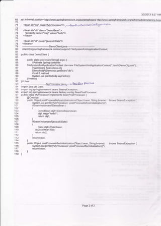 69
70
71
72
73
74
75
76
77
78
79
80
81
82
84
85
86
a7
88
89
90
91
94
96
o-7
98
99
100
101
102
103
104
105
106
107
108
109
1 '10
111
112
113
114
116
117
118
'r 40
31212013 9:27 AM
xsi:schemaLocation="httg://www.sDrinqframework.orq/schema/beans hfto;//www.sorinoframework.oro/schema/beans/sorino-bear
'Ee!jq:ll4 {q$='My?r999!!g{/> ,'.J Beo Post ?roccssrrr ConPiS t'raH cm
<bean id="db" class="DemoBean" >
' <property name="msg" value="hello"/>
</bean>
<bean id="df' class='lava.util.Date"/>
</beans>
----DemoClient.java------------------------------
import org.springframework.context-suppoIt.FileSystemxmlApplicationcontextj
public class Democlient {
public slalic void main(String0 args) {
//Activate Spring conlainer
FileSystemXmlApplicationContext ctx=new FileSystemXmlApplicationContext('.srcDemoCfg.xml");
// get Spring Bean class obj
Demo bob.i=(Demo)ctx.getBean('db")i
// call B.method
System.out.println(bobj,sayHello0)'
)/method
)/class
r Prwess<r{
import java.utll.Date;
import org.springframework.beans.BeansException;
import org. springframework.beans.faetory.config. BeanPoslProcessor;
public class MyProcessor implements BeanPostProcessor {
@Override
public Object postProcessBeforeleitialization(Object bean, String bname) throws BeansException {
System.out.printlnC'MyProcessor; postProcessBeforelnitialization0")l
if(bean instanceof DemoBean )
t
DemoBean objl =(DemoBean)bean;
objl.msg="hello1"'
return objl;
)
if(bean instanceof java.util-Date)
t
Date obj2=(Date)bean;
obj2.setYear(130);
return obj2;
)
return bean:
)
public Object postProcessAfterlnitialization(Object bean, String bname) throws BeansException {
System.out.println("MyProcessor: postProcessAft erlnitialization0");
return bean;
]
)
Page 2 of 2
 