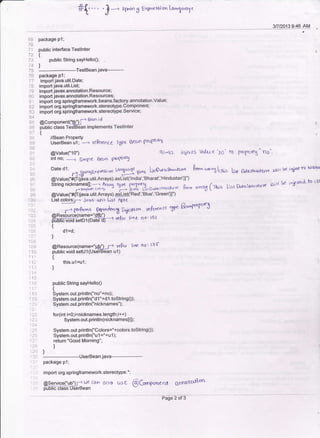 #{''}-, sp",l"g Eair.e-*ionla,-1,urryc
3rl2013 9:46 AM
i0
72
73
?4
75
76
t'8
;9
30
32
{J ai
8$
arg
9',:
t5
ti{i
':i)l
".tt
':
li
i ir*
",1:
11-i
.,
ai
',Itt
i lt
':2. :
": 2?
:2.t
'?,;
:la
",2:
:21i
') l"j,
package P l:
public interface Testlnter
{ public String sayHelloQ;
TestBean.iava-----
package pl:
import iava.util.Date;
import java.util.List;
import javax.annotation.Resource;
imDort iavax.annotation.Resources;
imbort brg.springlramework.beans.factory.annotation.Value;
import org.springframework.stereotype.Componenti
import org.springiframework.stereotype.Service;
racomoonentc'tb") l-o
&on id
iirttic itass rdsTB.-ean implements Testlnter
{
//Bean Prooertv
i;;A;;;i;--, rcRhence TUp€ $er'n pnr[€r*5
@Value('1o") ql4)-
int no;
-J Sim0e tkc,n gn)ffrc5
iqje*s Valu a 1p ' to prop<rrq " no "
L*!13' $uo lNO",-"st'"'rt"' h *",1 t*, Il* ftrastqr*crv< ,ci( { b{ itiar--fD ti4aaDate d1;-*'' - ' /-:S#'.gEx0Y?ssl6r
t*
J]l- t u.r lx/o' q's*-w'-
@Value("fi (Sva.util.Arrays).aslist(' lndia','Bharat,'Hindustan'))")
String nicknamesfl;]l ]r% tU0e trDlv-f-j ^ -.*.,,,,* e-,
ffi11;.f'% 15 g$f!".""^srru*uvr frrrm o*"6 (ri;s List *,raStrr.,rlre Filt k i{t;ftI-fb (Dl
lJE nC&K td,'O fr 3)v.5 LisrDarrf,
@Value('S{f(iava.util.Arrays).ggtig!(Red','Blue','Green')]')
List colors;r-r jao.uJil. List rgr(
^ ^..0, --. t'^^,-),^-, -,-.*^ .-9.*arc np p-fYa
.--+ parforwrg *tltthnry -Jiclfl on vefax(n c( +Jt4
@ResburcL(name="sd') . 1,-',,-. ^^.,o,
ffiFi#=,0"'lj6'i[J.t?r-'€(.,(
l"iqc no I rsl
{
d1=d;
i
@Resource(name="Up') rt Y.gq lin€ no ' 13 tr
public void setu 1(UseiBean u l)
{
this.ul=u1;
]
public String sayHello0
t
System.out.println("no"tno) ;
System.out.println("dl "+d1 .toString0):
System.out.println("nicknames");
for(int i=0;i<nicknames.length;i++)
System.out.println(nicknameslil):
System.out.println("Colors="+colors.toString0);
System.out.println("u 1 ="+u 1 );
return "Good Morning";
)
1 :Jl package p1;
:. i import org.springframework.stereotype.*;
Cdn Gleo uie @(uopcnrer* OnnsrcU{on '
@service('ub) f w€
pi,rL5[iE-Essn-serBean
-- PaseT-i3-
 