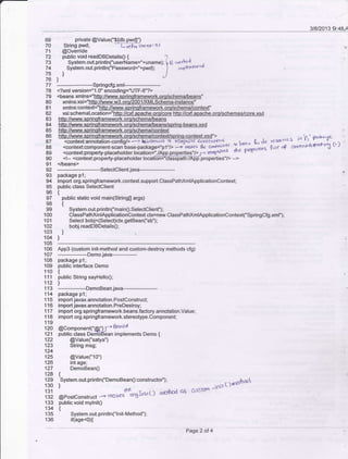 3/8/2013 9:4&A
70 String pwd;
71 @Ovenide
privale @ValueC'${db.pwdl')
f,re6tlnano r s I
72 public void readDBDetails0 { ?
73 System.out.println("userName="+uname); b B "rrhod ,
74 System.out.println("t"""*o16="+pwd); I i-pt"t'rtu *
75J
76)
77
--springcfg.xml--
78 <?xml version=" 1 .0 ' encoding="UTF-8"?>
79
80
81
82
83
84
85
86
87
88
89
90
xsi:schemaLocationrillBJ&d€pgShg.ofg/colg http://cxf.aoache.orq/schemas/core.xsd
91 </beans>
92
---_--------Setectctientjava------_93 package p1:
94 import org.springframework.context.support.ClassPathxmlApplicationConlext:
95 public class Selectclient
e6{
97 public static void main(Saing0 args)
e8{
99 System.out.println('main0:Selectclient);
100 ClassPathxmlApplicationcontext ctx=new ClassPathxmlApplicationcontext("Spdngcfg.xml"):
101 Selectbobj=(Select)ctx.getBean('sb");
102 bobi.readDBDetailso;
103 i
104 ]
105 ------------
106 App3 (custom init-meihod and custom-destroy methods cfg)
107 --------------Demo.java-----------
'108 package p'l;
109 public interface Demo
11o {
11 1 public String sayHello0;
112 ]
1.13 __________DemoBean.iava__________
114 package p1;
1 1 5 import javax.annotation.Postconstruct;
116 import javax.annotation.PreDestroy;
1 17 import org.springframework.beans.factory.annotation.Value:
1 18 import org.springframework.stereotype.Component;
119
ii6 Pcornpon"n("C$;- B*dd
121 public class DenibBean implements Demo {
122 @Value('satya")
123 String msg;
124
125 @Value("1o")
126 int age;
127 DemoBean0
128 {
133 ,tto".
*t.orintln("DemoBean0:constructoc');
n ,oit t) cntJho<.
131 peo"rcon"t,ro
-' **J**gfnrtl) n(d as cct'sto'
133 public void mylnitO
134 {
135 System.out-println("lnit-Method")i
136 if(age<ox
Page 2 oI 4
 