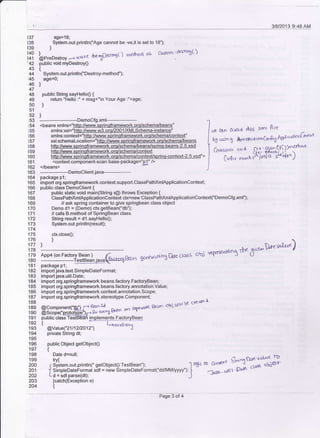 '42
43
44
45
46
47
48
49
50
51
52
53
54
155
t56
t57
t58
t59
160
161
162
163
't64
165
166
168
'169
170
171
172
173
174
175
176
177
17_8
't79
180
181
182
183
184
185
186
187
188
189
190
191
192
193
194
196
197
198
199
200
201
202
203
20,4
137 age=18;
138 System.out.println(Age cannot be -ve,it is set to 18");
r39 )
lli '""."*r*, --> rr"aKe fte'SDestost) merhod os cssitn -dert'Db()
public void myDestroy0
t
System.out.println("Destroy-method");
age=0;
l
public String sayHello0 {
retum "Hello :" + msg+"n Your Age :"+age;
)
)
----------Democfg.xml---------<beans xmlns="http://www.sprinqframework.orq/schema/beans"
</beans>
--------DemoClient.java---------
package p'l;
import org.springframework.context.support.ClassPathxmlApplicationContext;
public class Democlient {
public static void main(String s[) throws Exception t
ClassPathxmlApplicationContext ctx=new ClassPathxmlApplicationContext('Democfg.xml");
// ask spring container to give springbean class ob.iect
Demo dl = (Demo) ctx.getBean("db");
// calls B.method of SpringBean class
String result = dl.sayHello0;
System.out.println(result);
clx.close0;
l
)
impori iava.text.SimpleDateFormat;
import java.util.Date;
import org.spdngframework.beans.factory.FactoryBean;
import org.springframework.beans.faclory.annotation.Value;
import org.springframework.context.annotation.Scope;
import org.springframework.stereotype-Component;
ff:H?q?:l[l*f,?** * -'q*d
qFa", obi rdir bt (reoF a
p-ubtic bislTesiBFan i mplemqnts Factory Bea n
{ L, nn.d;R'Y'
@Value("z1 11U2O12") J
private String dt:
public Object getobject0
t
Date d=null;
,S;i;-r,-,^("setobiectg:restBean"); Ir5'ct. c.^'dt Si"f}i}ffiP
J SimpleDateFormat sdf = new SimpleDateFormat("dd/MM/yyyy");
t 14ry. . uli  ' VdF '
Ld = sdf.parse(dt); J
]catch(Exception e)
t
hF 61n avoid ttu6, xrnl Ble
bl *ln t Aroo<,uon Gnfrt; Apli tt'HcT rG*t"t
co{r.,n<, God 8l'€tr$lj)''"*'o
("tu *,,o r{ /"dilf l*"ar")
AoD4 {on Faclorv Bean ) /
-:-:---' ---te$qeeljeyeqFir<llpackage p1;
&an 6<rrercr,ti
n3 Drc ctals ohj Ys{'rtsocHo5 *t 6t"*
htv&4
Page 3 ot 4
 