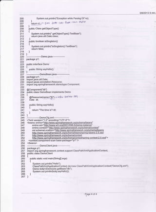 2O5 System.out.println('ExceptionwhileParsingDf'+e);
206 l
;6; 'return d: - g'ves .krvh' cdtl' Dar€ (14s3 ohj€G
208
'-209 public Class getobjectType0
21O t
211 System.out.println("getobjectType0:TestBean");
212 retum iava.util.Date.class;
213 l
214 public boolean issingleton0
215 t
216 System.out.pnnflnC'issingleton0:TestBean");
217 return false;
218 )
219 I
221
222
223
224
225
226
227
228
229
230
231
232
233
2U
235
236
237
238
239
240
24'l
242
243
244
245
246
247
248
249
250
251
252
254
255
256
258
259
260
261
262
263
264
265
zob
267
22O _.---_-----.Demojava------
package p 1;
public interface Demo
t
public String sayHello0;
)
---------DemoBean java-------
package p l:
import java.util.Date;
import javax.annotation.Resource;
import org.springframework.stereoiype.Component;
@Component('db")
public class DemoBean implements Demo
t
' taR".our.elname='tb'1-') rt?t,r llne no 1 lg1
Date dt;
public String sayHello0
t
return "The time is"+dt;
)
]
--------------DemoCfg.xml----------
<?xml version="1.0" encoding="UTF-8"?>
<context:component-scan
</beans>
--------DemoClient
java----------
package p1;
import org.springframework.context.support.ClassPathxmlApplicationConteld;
public class DemoClient
t
public static void main(String0 args)
t
System.out. printlnC'Hello");
ClassPathxmlApplicationContexl ctx=new ClassPathXmlApplicalionContext("DemoCfg.xml');
Demo bobt=(Demo)c8.getBean("db");
System.out.println(bobj.sayHello0);
)
l
Page 4 ol 4
 