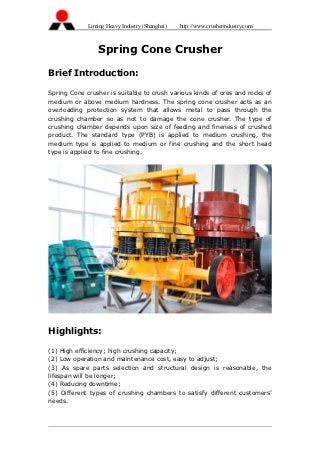 Liming Heavy Industry (Shanghai)   http://www.crusherindustry.com/



                 Spring Cone Crusher

Brief Introduction:

Spring Cone crusher is suitable to crush various kinds of ores and rocks of
medium or above medium hardness. The spring cone crusher acts as an
overloading protection system that allows metal to pass through the
crushing chamber so as not to damage the cone crusher. The type of
crushing chamber depends upon size of feeding and fineness of crushed
product. The standard type (PYB) is applied to medium crushing, the
medium type is applied to medium or fine crushing and the short head
type is applied to fine crushing.




Highlights:

(1) High efficiency; high crushing capacity;
(2) Low operation and maintenance cost, easy to adjust;
(3) As spare parts selection and structural design is reasonable, the
lifespan will be longer;
(4) Reducing downtime;
(5) Different types of crushing chambers to satisfy different customers’
needs.
 