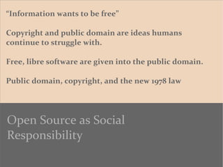 “Information wants to be free”
Copyright and public domain are ideas humans
continue to struggle with.
Free, libre software are given into the public domain.
Public domain, copyright, and the new 1978 law
Open Source as Social
Responsibility
 