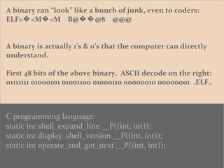 A binary can “look” like a bunch of junk, even to coders:
ELF> <M <M B@ @8 @@@� � ��
A binary is actually 1’s & 0’s that the computer can directly
understand.
First 48 bits of the above binary, ASCII decode on the right:
01111111 01000101 01001100 01000110 00000010 00000001 .ELF..
C programming language:
static int shell_expand_line __P((int, int));
static int display_shell_version __P((int, int));
static int operate_and_get_next __P((int, int));
 