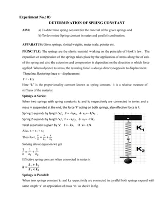 Experiment No.: 03
DETERMINATION OF SPRING CONSTANT
AIM: a) To determine spring constant for the material of the given springs and
b) To determine Spring constant in series and parallel combination.
APPARATUS: Given springs, slotted weights, meter scale, pointer etc.
PRINCIPLE: The springs are the elastic material working on the principle of Hook’s law. The
expansion or compression of the springs takes place by the application of stress along the of axis
of the spring and also the extension and compression is dependent on the direction in which force
applied. Whensubjected to stress, the restoring force is always directed opposite to displacement.
Therefore, Restoring force α – displacement
F = - k x
Here “k” is the proportionality constant known as spring constant. It is a relative measure of
stiffness of the material.
Springs in Series:
When two springs with spring constants k1 and k2 respectively are connected in series and a
mass m suspended at the end, the force ‘F’ acting on both springs, also effective force is F.
Spring 1 expands by length ‘x1’, F = - k1x1,  x1 = - F/k1 ,
Spring 2 expands by length ‘x2’, F = - k2x2,  x2 = - F/k2
Total expansion is given by ‘x’ F = - kx,  x= - F/k
Also, x = x1 + x2
Therefore,
𝐹
𝑘
=
𝐹
𝑘1
+
𝐹
𝑘2
Solving above equation we get
1
𝑘
=
1
𝑘1
+
1
𝑘2
Effective spring constant when connected in series is
𝒌 =
𝒌𝟏 + 𝒌𝟐
𝒌𝟏 × 𝒌𝟐
Springs in Parallel:
When two springs constant k1 and k2 respectively are connected in parallel both springs expand with
same length ‘x’ on application of mass ‘m’ as shown in fig.
 