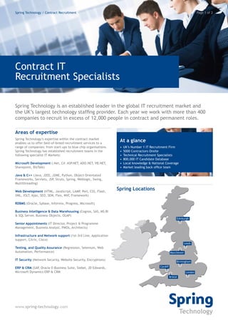 Spring Technology / Contract Recruitment                                                                                     Page 1 of 2




Contract IT
Recruitment Specialists

Spring Technology is an established leader in the global IT recruitment market and
the UK’s largest technology staffing provider. Each year we work with more than 400
companies to recruit in excess of 12,000 people in contract and permanent roles.

Areas of expertise
Spring Technology’s expertise within the contract market
enables us to offer best-of-breed recruitment services to a
                                                                  At a glance
range of companies; from start-ups to blue chip organisations.    •   UK’s Number 1 IT Recruitment Firm
Spring Technology has established recruitment teams in the        •   5000 Contractors Onsite
following specialist IT Markets:                                  •   Technical Recruitment Specialists
                                                                  •   800,000 IT Candidate Database
Microsoft Development (.Net, C#. ASP.NET, ADO.NET, VB.NET,        •   Local knowledge & National Coverage
Sharepoint, BizTalk)                                              •   Market leading back office team

Java & C++ (Java, J2EE, J2ME, Python, Object Orientated
Frameworks, Servlets, JSP, Struts, Spring, Weblogic, Swing,
Multithreading)

Web Development (HTML, JavaScript, LAMP, Perl, CSS, Flash,
                                                                 Spring Locations
XML, XSLT, Ajax, SEO, SEM, Flex, MVC Framework)

RDBMS (Oracle, Sybase, Informix, Progress, Microsoft)

Business Intelligence & Data Warehousing (Cognos, SAS, MS BI
& SQL Server, Business Objects, OLAP)
                                                                                                             Edinburgh
Senior Appointments (IT Director, Project & Programme
Management, Business Analyst, PMOs, Architects)

Infrastructure and Network support (1st-3rd Line, Application
support, Citrix, Cisco)
                                                                                                                  Leeds
Testing, and Quality Assurance (Regression, Selenium, Web
Automation, Performance)                                                                               Manchester

IT Security (Network Security, Website Security, Encryptions)
                                                                                                             Birmingham

ERP & CRM (SAP, Oracle E-Business Suite, Siebel, JD Edwards,                                 Cardiff
Microsoft Dynamics ERP & CRM                                                                                        London
                                                                                                       Bristol




www.spring-technology.com
 