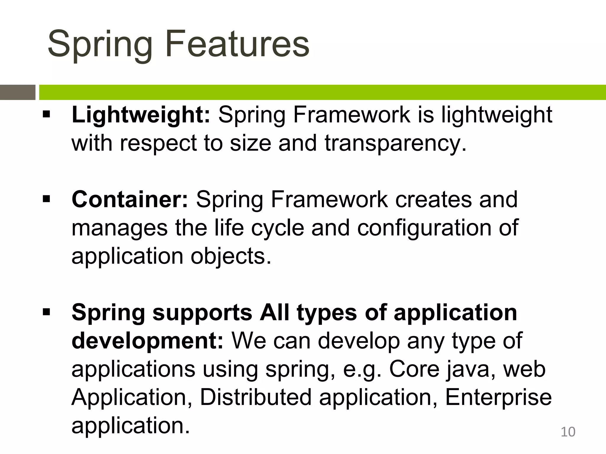  Lightweight: Spring Framework is lightweight
with respect to size and transparency.
 Container: Spring Framework creates and
manages the life cycle and configuration of
application objects.
 Spring supports All types of application
development: We can develop any type of
applications using spring, e.g. Core java, web
Application, Distributed application, Enterprise
application.
Spring Features
10
 