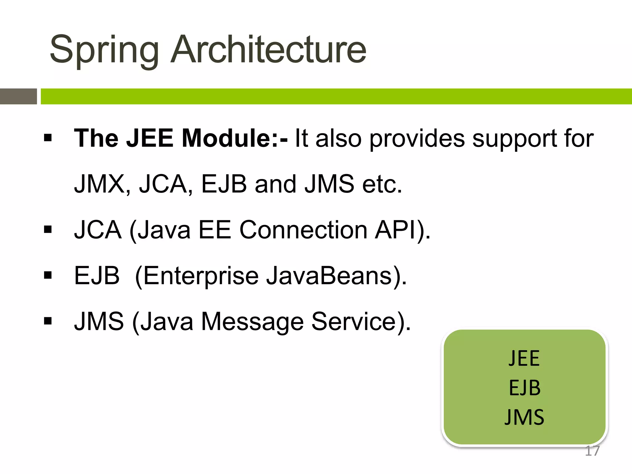 Spring Architecture
 The JEE Module:- It also provides support for
JMX, JCA, EJB and JMS etc.
 JCA (Java EE Connection API).
 EJB (Enterprise JavaBeans).
 JMS (Java Message Service).
JEE
EJB
JMS
17
 