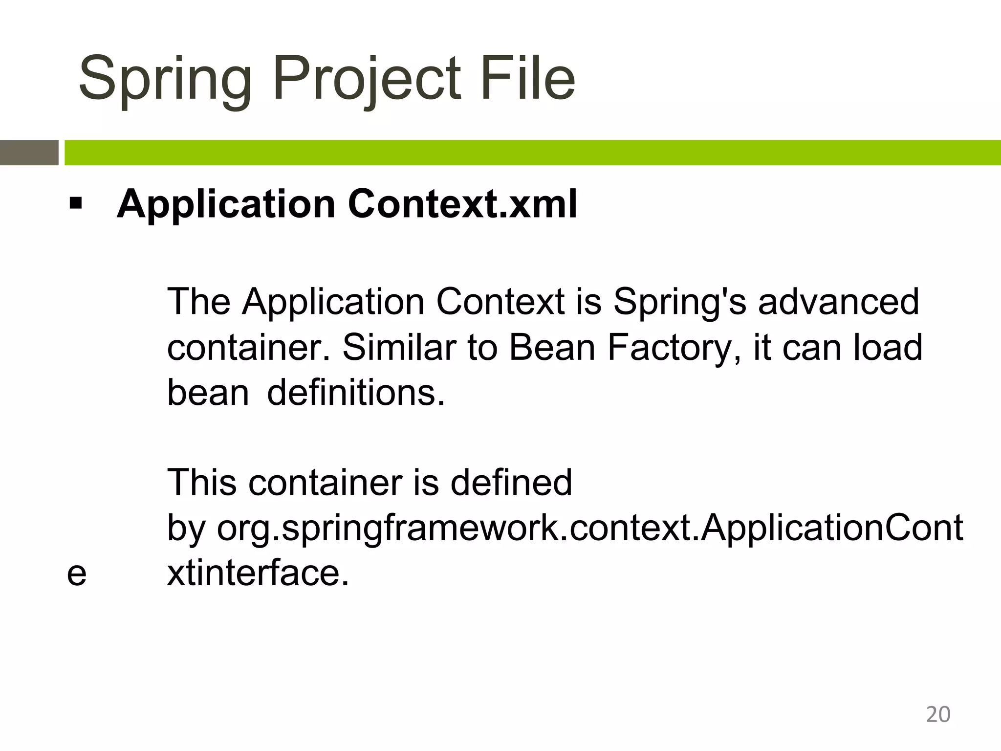 Spring Project File
 Application Context.xml
The Application Context is Spring's advanced
container. Similar to Bean Factory, it can load
bean definitions.
This container is defined
by org.springframework.context.ApplicationCont
e xtinterface.
20
 