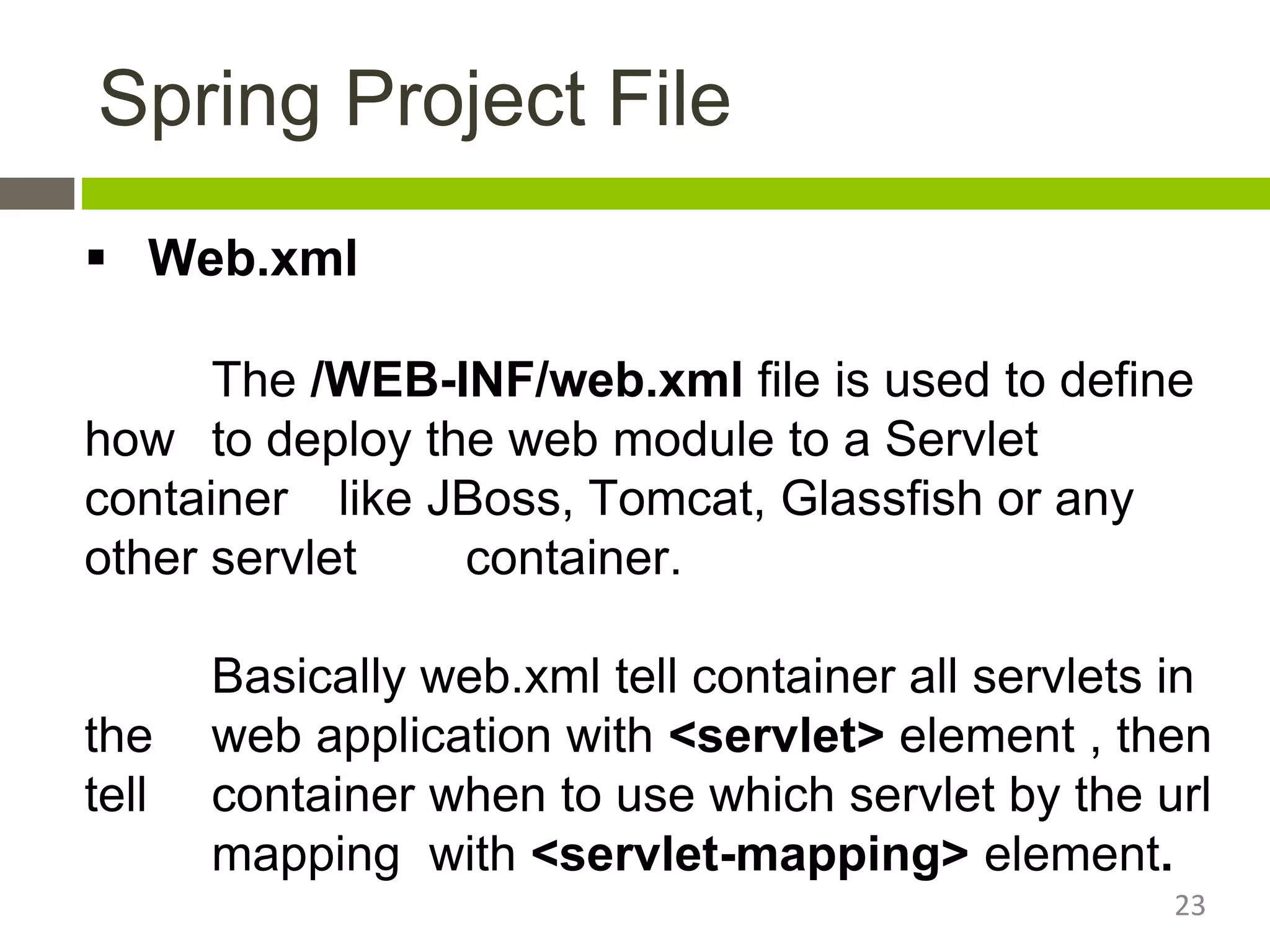 Spring Project File
 Web.xml
The /WEB-INF/web.xml file is used to define
how to deploy the web module to a Servlet
container like JBoss, Tomcat, Glassfish or any
other servlet container.
Basically web.xml tell container all servlets in
the web application with <servlet> element , then
tell container when to use which servlet by the url
mapping with <servlet-mapping> element.
23
 
