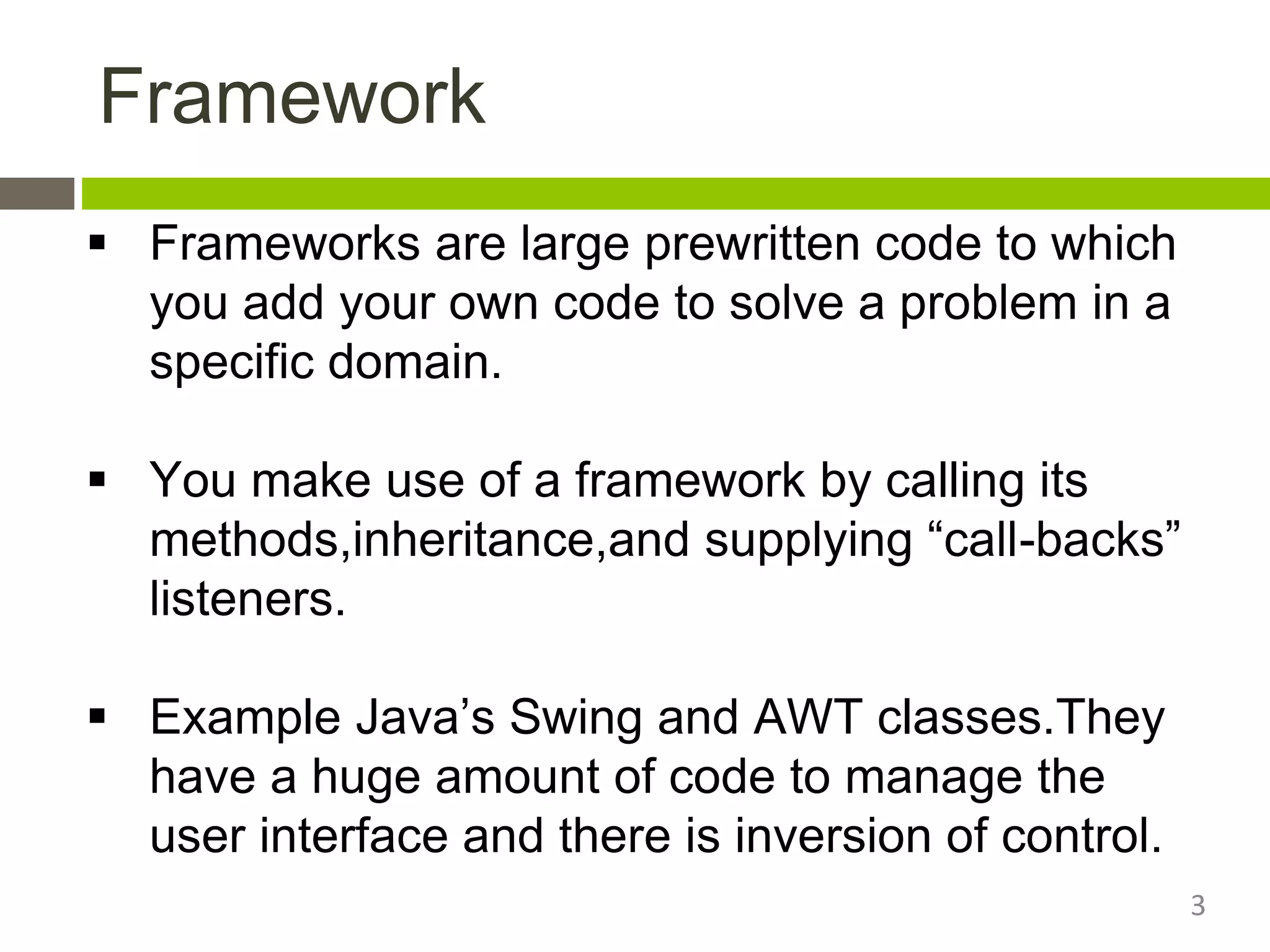 Framework
 Frameworks are large prewritten code to which
you add your own code to solve a problem in a
specific domain.
 You make use of a framework by calling its
methods,inheritance,and supplying “call-backs”
listeners.
 Example Java’s Swing and AWT classes.They
have a huge amount of code to manage the
user interface and there is inversion of control.
3
 