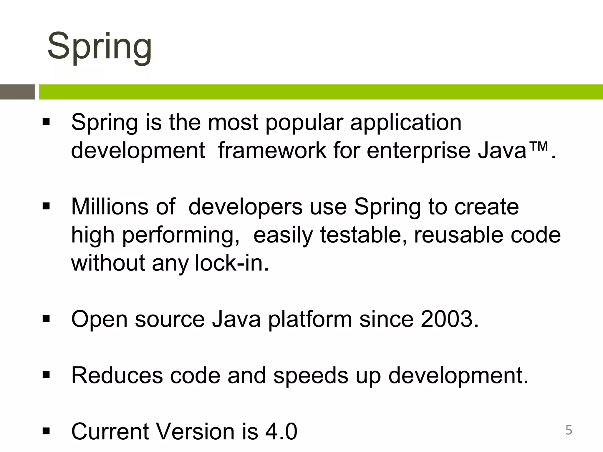 Spring
 Spring is the most popular application
development framework for enterprise Java™.
 Millions of developers use Spring to create
high performing, easily testable, reusable code
without any lock-in.
 Open source Java platform since 2003.
 Reduces code and speeds up development.
 Current Version is 4.0 5
 
