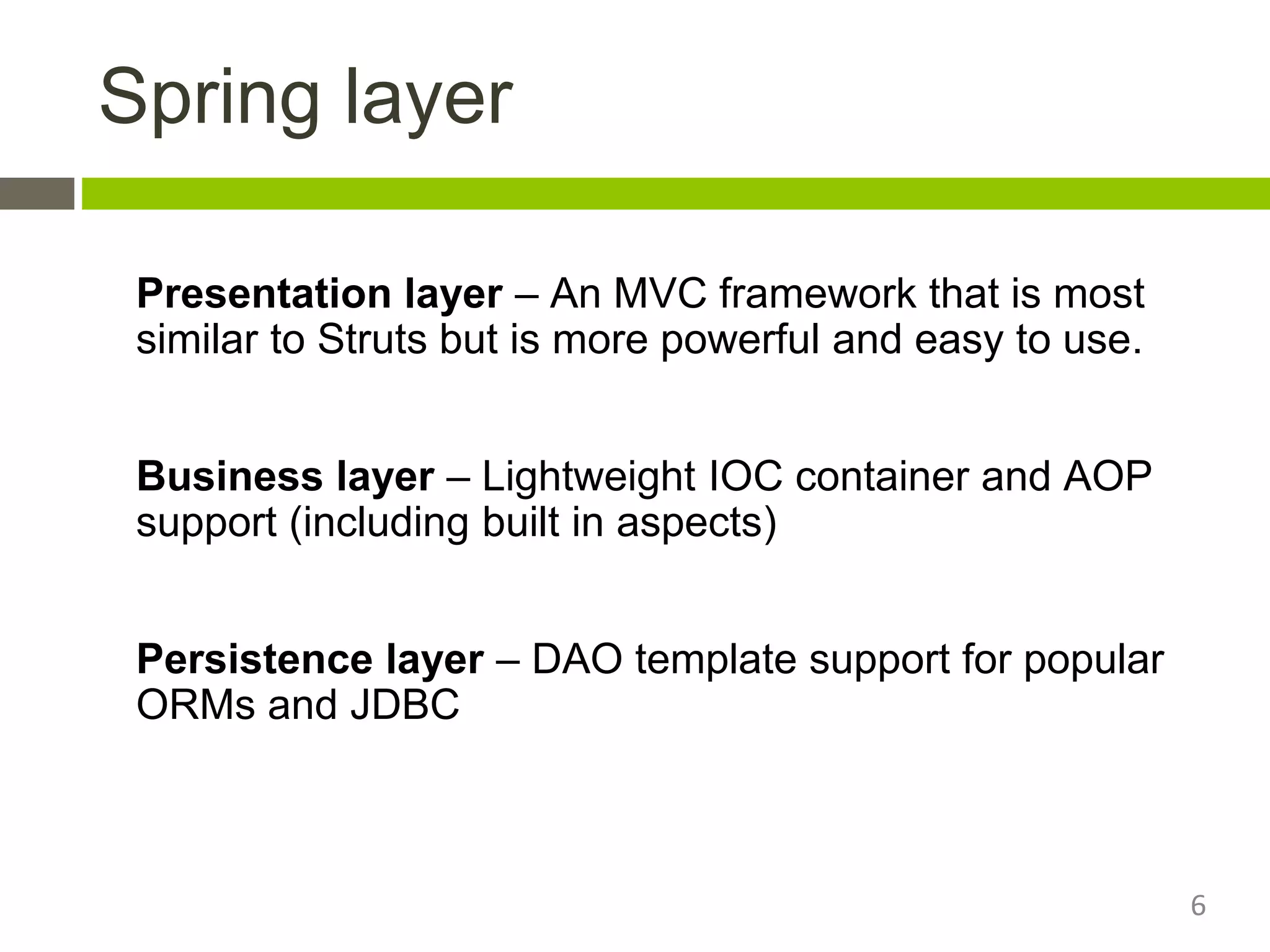 Spring layer
Presentation layer – An MVC framework that is most
similar to Struts but is more powerful and easy to use.
Business layer – Lightweight IOC container and AOP
support (including built in aspects)
Persistence layer – DAO template support for popular
ORMs and JDBC
6
 