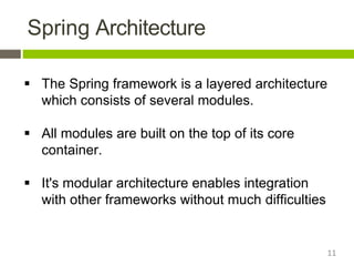 Spring Architecture
 The Spring framework is a layered architecture
which consists of several modules.
 All modules are built on the top of its core
container.
 It's modular architecture enables integration
with other frameworks without much difficulties
11
 