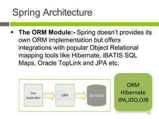 Spring Architecture
 The ORM Module:- Spring doesn’t provides its
own ORM implementation but offers
integrations with popular Object Relational
mapping tools like Hibernate, iBATIS SQL
Maps, Oracle TopLink and JPA etc.
ORM
Hibernate
JPA,JDO,OJB
16
 