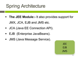 Spring Architecture
 The JEE Module:- It also provides support for
JMX, JCA, EJB and JMS etc.
 JCA (Java EE Connection API).
 EJB (Enterprise JavaBeans).
 JMS (Java Message Service).
JEE
EJB
JMS
17
 