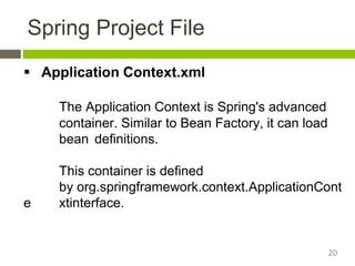 Spring Project File
 Application Context.xml
The Application Context is Spring's advanced
container. Similar to Bean Factory, it can load
bean definitions.
This container is defined
by org.springframework.context.ApplicationCont
e xtinterface.
20
 