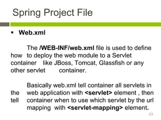 Spring Project File
 Web.xml
The /WEB-INF/web.xml file is used to define
how to deploy the web module to a Servlet
container like JBoss, Tomcat, Glassfish or any
other servlet container.
Basically web.xml tell container all servlets in
the web application with <servlet> element , then
tell container when to use which servlet by the url
mapping with <servlet-mapping> element.
23
 