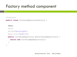 Factory method component

@Component
public class CurrencyRepositoryFactory {


    @Bean
    @Lazy
    @Scope("prototype")
    @Qualifier("public")
    public CurrencyRepository getCurrencyRepository() {
        return new CurrencyMapRepository();
    }
}



                                Spring Framework - Core   Dmitry Noskov
 
