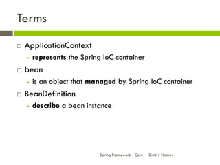 Terms
   ApplicationContext
       represents the Spring IoC container
   bean
       is an object that managed by Spring IoC container
   BeanDefinition
       describe a bean instance




                            Spring Framework - Core   Dmitry Noskov
 
