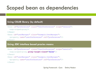 Scoped bean as dependencies

Using CGLIB library (by default)
<bean id="preferences" class="UserPreferences" scope="session">
  <aop:scoped-proxy/>
</bean>
<bean id="userManager" class="example.UserManager">
  <property name="userPreferences" ref="preferences"/>
</bean>

Using JDK interface based proxies means
<bean id="preferences" class="UserPreferences" scope="session">
  <aop:scoped-proxy proxy-target-class="false"/>
</bean>
<bean id="userManager" class="example.UserManager">
  <property name="userPreferences" ref="preferences"/>
</bean>


                                   Spring Framework - Core   Dmitry Noskov
 