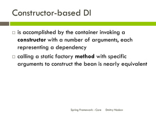 Constructor-based DI
   is accomplished by the container invoking a
    constructor with a number of arguments, each
    representing a dependency
   calling a static factory method with specific
    arguments to construct the bean is nearly equivalent




                         Spring Framework - Core   Dmitry Noskov
 