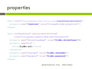 properties

<bean class="org.springframework.beans.factory.config.PropertyPlaceholderConfigurer">
  <property name="locations" value="classpath:jdbc.properties"/>
</bean>


<bean id="dataSource" destroy-method="close"
       class="org.apache.commons.dbcp.BasicDataSource">
  <property name="driverClassName" value="${jdbc.driverClass}"/>
  <property name="url" >
     <value>${jdbc.url}</value>
  </property>
  <property name="username" value="${jdbc.username}"/>
  <property name="password" value="${jdbc.password}"/>
</bean>

                                      Spring Framework - Core   Dmitry Noskov
 