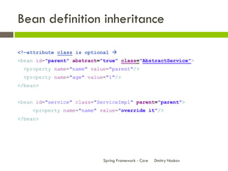 Bean definition inheritance

<!—attribute class is optional 
<bean id="parent" abstract="true" class="AbstractService">
  <property name="name" value="parent"/>
  <property name="age" value="1"/>
</bean>


<bean id="service" class="ServiceImpl" parent="parent">
     <property name="name" value="override it"/>
</bean>




                            Spring Framework - Core   Dmitry Noskov
 