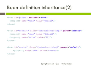 Bean definition inheritance(2)
<bean id="parent" abstract="true">
  <property name="name" value="parent"/>
</bean>


<bean id="default" class="DefaultServiceImpl" parent="parent">
  <property name="name" value="default"/>
  <property name="value" value="22"/>
</bean>


<bean id="custom" class="CustomServiceImpl" parent="default">
     <property name="name" value="custom"/>
</bean>



                            Spring Framework - Core   Dmitry Noskov
 