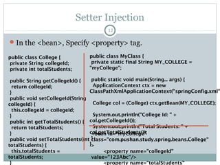 Spring IoC Container contd…
12
BeanFactory ApplicationContext
The simplest factory, mainly for DI The advanced and more complex factory
Used when resources are limited, e.g., mobile,
applets etc.
Used elsewhere and has the below features,
1> Enterprise aware functions
2> Publish application events to listeners
3> Wire and dispose beans on request
org.springframework.beans.factory.BeanFactory org.springframework.context.ApplicationContext
XmlBeanFactory factory = new
XmlBeanFactory (new
ClassPathResource(“wildLife.xml"));
ApplicationContext aC = new
ClassPathXmlApplicationContext(“wildLi
fe.xml”);
Pushan Bhattacharya
 