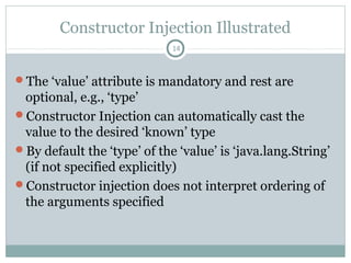 Setter Injection
In the <bean>, Specify <property> tag.
14
public class College {
private String collegeId;
private int totalStudents;
public String getCollegeId() {
return collegeId;
}
public void setCollegeId(String
collegeId) {
this.collegeId = collegeId;
}
public int getTotalStudents() {
return totalStudents;
}
public void setTotalStudents(int
totalStudents) {
this.totalStudents =
totalStudents;
}
public class MyClass {
private static final String MY_COLLEGE =
"myCollege";
public static void main(String... args) {
ApplicationContext ctx = new
ClassPathXmlApplicationContext("springConfig.xml"
College col = (College) ctx.getBean(MY_COLLEGE);
System.out.println("College Id: " +
col.getCollegeId());
System.out.println("Total Students: " +
col.getTotalStudents());
}
}
<bean id="myCollege"
class="com.pushan.study.spring.beans.College"
>
<property name="collegeId"
value="123Abc"/>
<property name="totalStudents"
Pushan Bhattacharya
 