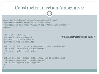 Constructor Injection Ambiguity 1
17
<bean id="myCollege" class="com.pushan.College">
<constructor-arg value=“500”/>
<constructor-arg value=“123Abc”/>
</bean>
public class College {
private String collegeId;
private int totalStudents;
private String collegeAdd;
public College (int totalStudents, String collegeId){
this.totalStudents = totalStudents;
this.collegeId = collegeId;
}
public College (String collegeAdd, String collegeId){
this.collegeAdd = collegeAdd;
this.collegeId = collegeId;
}
}
Which constructor will be called?
Pushan Bhattacharya
 