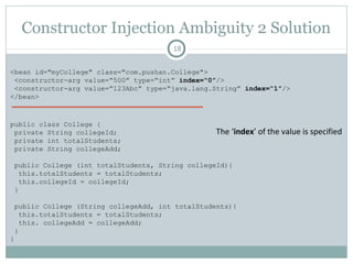 Constructor Injection Ambiguity 1 Solution
18
<bean id="myCollege" class="com.pushan.College">
<constructor-arg value=“500” type=“int”/>
<constructor-arg value=“123Abc” type=“java.lang.String”/>
</bean>
The ‘type’ of the value is specified
public class College {
private String collegeId;
private int totalStudents;
private String collegeAdd;
public College (int totalStudents, String collegeId){
this.totalStudents = totalStudents;
this.collegeId = collegeId;
}
public College (String collegeAdd, String collegeId){
this.collegeAdd = collegeAdd;
this.collegeId = collegeId;
}
}
Pushan Bhattacharya
 