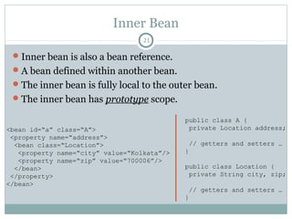 Bean Scope 1 – Object Type (Part I)
Pushan Bhattacharya
21
Bean Scope Description
singleton Single instance of bean in every getBean() call [Default]
prototype New instance of bean in every getBean() call
request Single instance of bean per HTTP request
session Single instance of bean per HTTP session
global-session Single instance of bean per global HTTP session
thread Single instance of bean per thread
custom Customized scope
Valid in the context of
web-aware
ApplicationContext
Added in Spring 3.0
We will look into
‘singleton’ and
‘prototype’ scopes
only
 