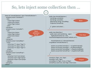 Bean Scope 2 - Inheritance
23
<bean id="a" class=“A” >
<property name="msg1" value="Tiger runs" />
<property name="msg2" value="Tiger eats" />
</bean>
<bean id="b" class="B" parent="a">
<property name="msg1" value="Lion runs" />
<property name="msg3" value="Lion sleeps" />
</bean>
public class A {
private String msg1;
private String msg2;
// getters and setters ...
}
public class B {
private String msg1;
private String msg2;
private String msg3;
// getters and setters ...
}
.
Write a testclass andcheck theoutput
<bean id="a" abstract=“true”>
<property name="msg1" value="Tiger runs" />
<property name="msg2" value="Tiger eats" />
</bean>
Pushan Bhattacharya
 