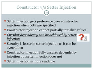 Bean Reference (wiring)
Through setter or constructor injection we can refer to
another bean which has its own separate definition.
24
public class Person{
// ...
}
public class Location{
private String city;
public Location (String c){
this.city = c;
}
// ...
}
public class A {
private String msg;
private Person owner;
private Location address;
// getters and setters ...
}
<bean id="person"
class="Person" /> <bean id="location"
class="Location">
<constructor-arg
value="Kolkata"
type="java.lang.String" />
</bean>
<bean id="a" class="A">
<property name="msg" value="hello"/>
<property name="owner" ref="person"/>
<property name="address">
<ref bean="location" />
</property>
</bean>
Pushan Bhattacharya
 