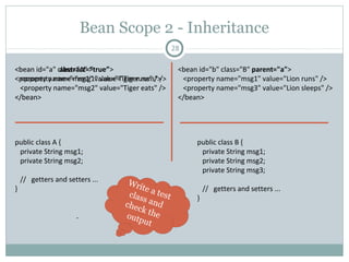 So, lets inject some collection then …
28
<bean id=“animalCollection" class=“AnimalCollection">
<property name=“animalList">
<list>
<value>Tiger</value>
<value>Lion</value>
<value>Tiger</value>
</list>
</property>
<property name=“animalSet">
<set>
<value>Lion</value>
<value>Tiger</value>
<value>Lion</value>
</set>
</property>
<property name="animalMap">
<map>
<entry key="1" value=“Tiger"/>
<entry key="2" value=“Lion"/>
<entry key="3" value=“Tiger"/>
</map>
</property>
<property name="animalProp">
<props>
<prop key="one">Lion</prop>
<prop key="two">Tiger</prop>
<prop key="three">Lion</prop>
</props>
</property>
</bean>
public class AnimalCollection {
List<String> animalList;
Set<String> animalSet;
Map<String, String> animalMap;
Properties animalProp;
// getters and setters ...
}
public class MainClass {
public static void main(String… args) {
ApplicationContext ctx = new
ClassPathXmlApplicationContext(“wildLife.xml”);
AnimalCollection aC =(AnimalCollection)
ctx.getBean("animalCollection");
System.out.println(“animalList :” + aC.getAnimalList());
System.out.println(“animalSet:” + aC.getAnimalSet());
System.out.println(“animalMap:” + aC.getAnimalMap());
System.out.println(“animalProp:” + aC.getAnimalProp());
}
}
animalList :[Tiger, Lion, Tiger]
animalSet :[Lion, Tiger]
animalMap :{1=Tiger, 2=Lion, 3=Tiger}
animalProp :{one=Lion, two=Tiger, three=Lion}
Bean
definition
for DI
Bean
Test class
Output
Pushan Bhattacharya
 