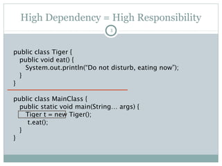High Dependency = High Responsibility
public class Tiger {
public void eat() {
System.out.println(“Do not
disturb”);
}
}
public class MainClass {
public static void main(String…
args) {
Tiger t = new Tiger();
t.eat();
}
}
3
o Requirement: Change Tiger to
Lion.
o Me: Urggghhh. Too many
changes.
1. Standalone Lion class
2. Change the object
declaration to Lion
3. Change the reference
4. Compile again
5. Test
Pushan Bhattacharya
 