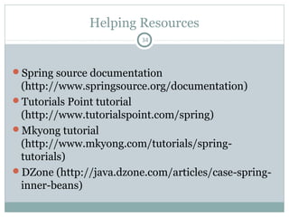 Auto wire by Type
34
public class Person {
// ...
}
public class Location {
private String city;
public Location (String city) {
this.city = city;
}
// ...
}
public class A {
private String msg;
private Person owner;
private Location address;
// getters and setters ...
}
<bean id="person"
class="Person" />
<bean id="location"
class="Location">
<constructor-arg value="Kolkata"
type="java.lang.String" />
</bean>
<bean id="a" class="A“ autowire=“byType”>
<property name="msg" value="hello" />
</bean>
Pushan Bhattacharya
<!-- The below bean definition will destroy
the uniqueness of beans byType, hence
Spring will give exception. -->
<bean id=“person2" class=“Person”/>
 