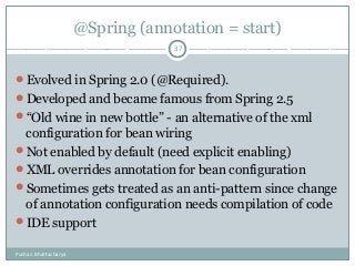 @Spring (annotation = start)
Evolved in Spring 2.0 (@Required).
Developed and became famous from Spring 2.5
“Old wine in new bottle” - an alternative of the xml
configuration for bean wiring
Not enabled by default (need explicit enabling)
XML overrides annotation for bean configuration
Sometimes gets treated as an anti-pattern since change
of annotation configuration needs compilation of code
IDE support
37
Pushan Bhattacharya
 
