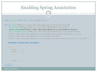Enabling Spring Annotation
38
<?xml version="1.0" encoding="UTF-8“ ?>
<beans xmlns="http://www.springframework.org/schema/beans"
xmlns:xsi="http://www.w3.org/2001/XMLSchema-instance"
xmlns:context="http://www.springframework.org/schema/context"
xsi:schemaLocation="http://www.springframework.org/schema/beans
http://www.springframework.org/schema/beans/spring-beans-3.0.xsd
http://www.springframework.org/schema/context
http://www.springframework.org/schema/context/spring-context-3.0.xsd“ >
<context:annotation-config/>
<!--
<bean ... />
<bean ... />
.
.
.
<bean ... />
-->
</beans>
Pushan Bhattacharya
 