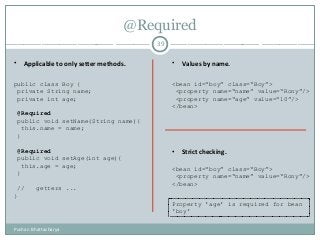 @Required
39
• Applicable to only setter methods. • Values by name.
• Strict checking.
public class Boy {
private String name;
private int age;
@Required
public void setName(String name){
this.name = name;
}
@Required
public void setAge(int age){
this.age = age;
}
// getters ...
}
<bean id=“boy” class=“Boy”>
<property name=“name” value=“Rony”/>
<property name=“age” value=“10”/>
</bean>
<bean id=“boy” class=“Boy”>
<property name=“name” value=“Rony”/>
</bean>
Property 'age' is required for bean
'boy'
Pushan Bhattacharya
 
