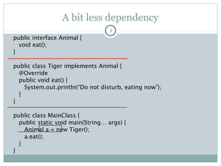A bit less dependency
public interface Animal {
void eat();
}
public class Tiger implements Animal {
@Override
public void eat() {
System.out.println(“Do not disturb”);
}
}
public class MainClass {
public static void main(String… args) {
Animal a = new Tiger();
a.eat();
}
}
4
o Requirement: Change Tiger to
Lion.
o Me: Ufff. Again some changes.
1. Lion implements Animal
2. Change the object
declaration to Lion
3. Change the reference
4. Compile again
5. Test
Pushan Bhattacharya
 